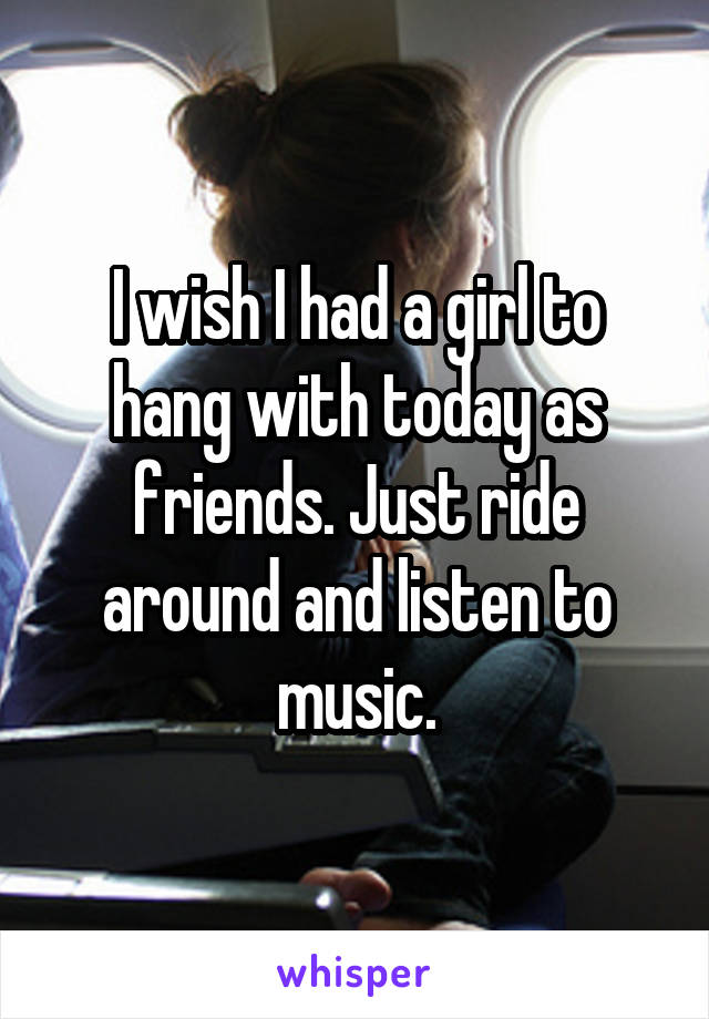 I wish I had a girl to hang with today as friends. Just ride around and listen to music.