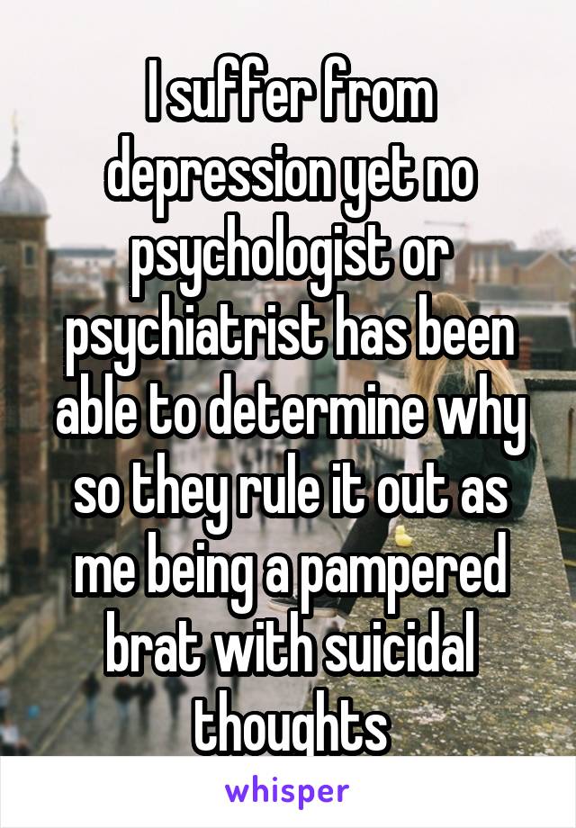 I suffer from depression yet no psychologist or psychiatrist has been able to determine why so they rule it out as me being a pampered brat with suicidal thoughts