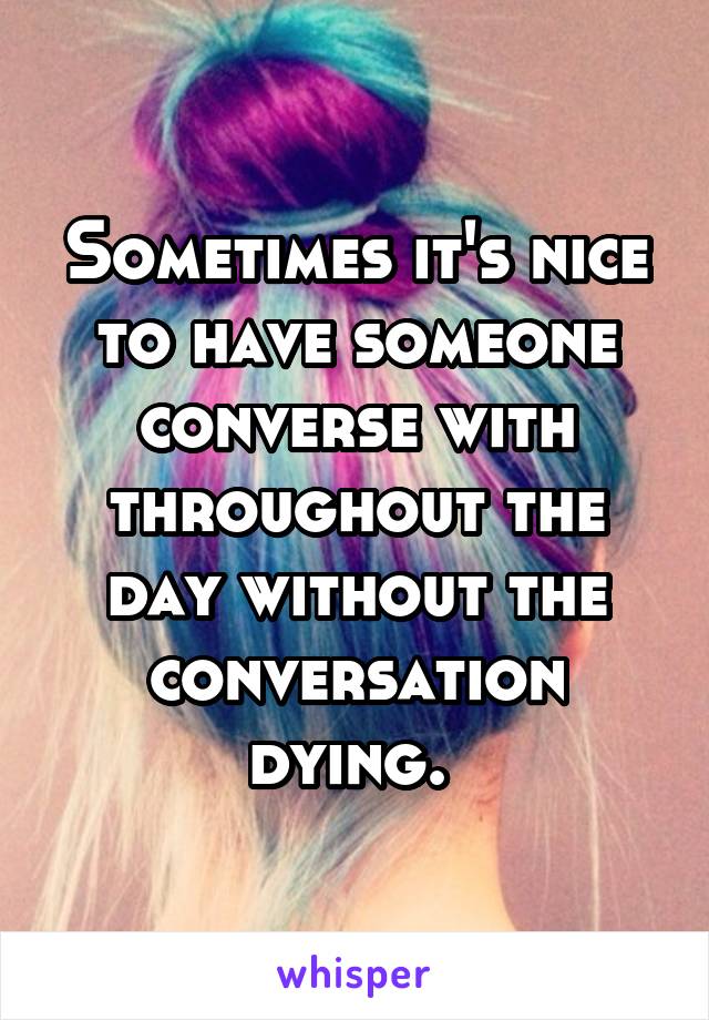 Sometimes it's nice to have someone converse with throughout the day without the conversation dying. 