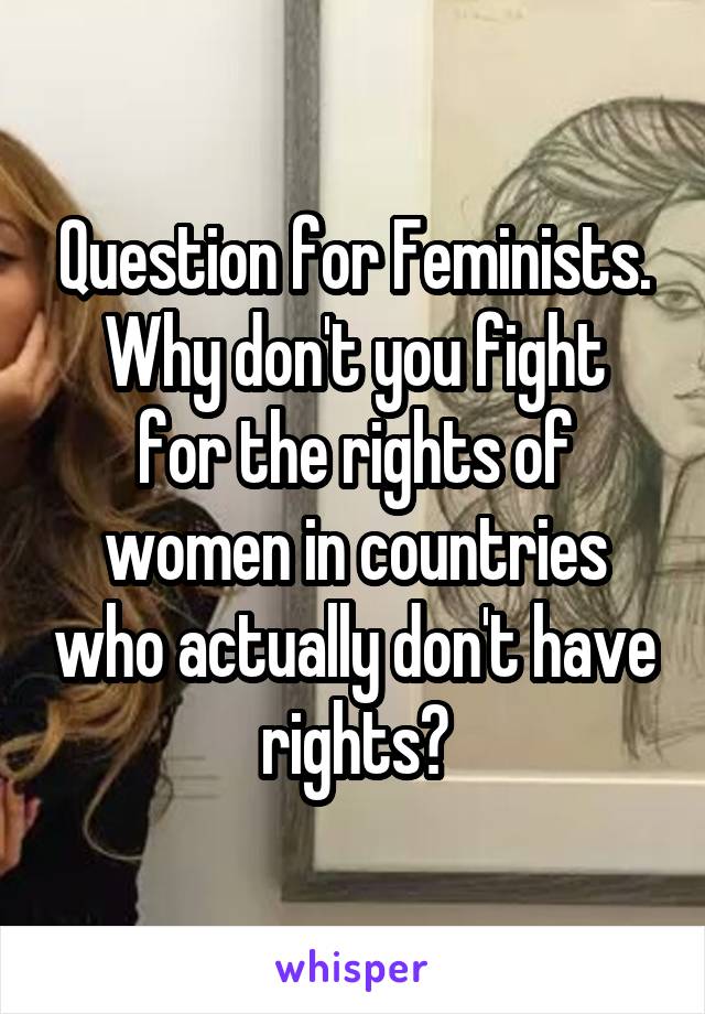 Question for Feminists.
Why don't you fight for the rights of women in countries who actually don't have rights?