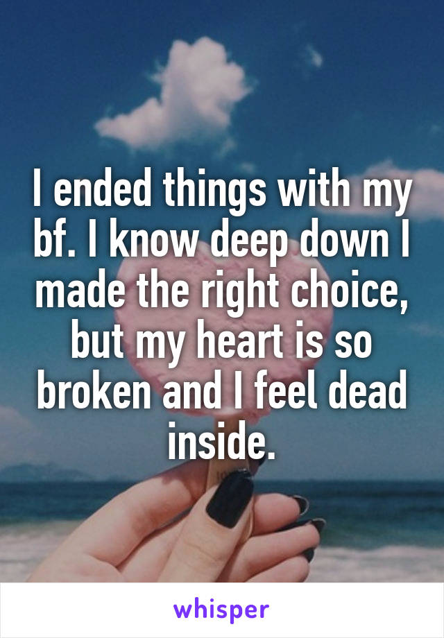 I ended things with my bf. I know deep down I made the right choice, but my heart is so broken and I feel dead inside.