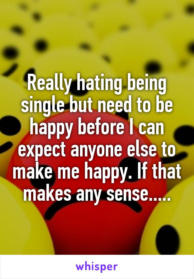 Really hating being single but need to be happy before I can expect anyone else to make me happy. If that makes any sense.....