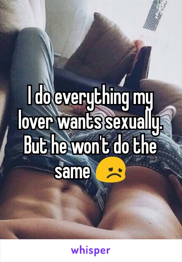 I do everything my lover wants sexually.  But he won't do the same 😞