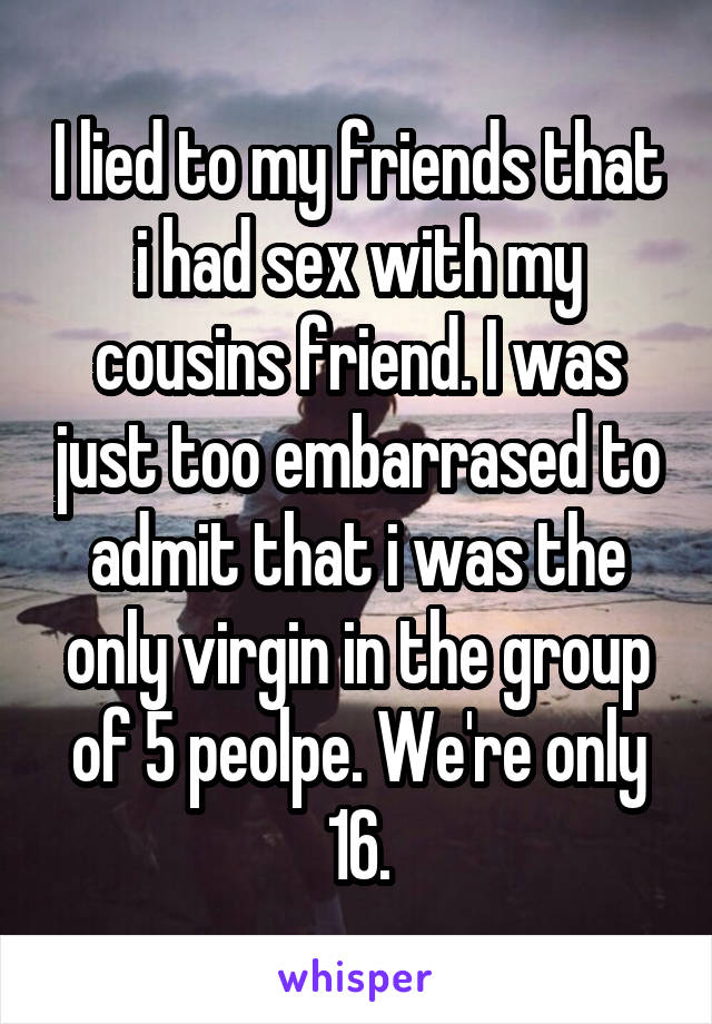 I lied to my friends that i had sex with my cousins friend. I was just too embarrased to admit that i was the only virgin in the group of 5 peolpe. We're only 16.