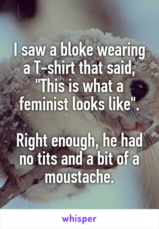 I saw a bloke wearing a T-shirt that said, "This is what a feminist looks like".

Right enough, he had no tits and a bit of a moustache.