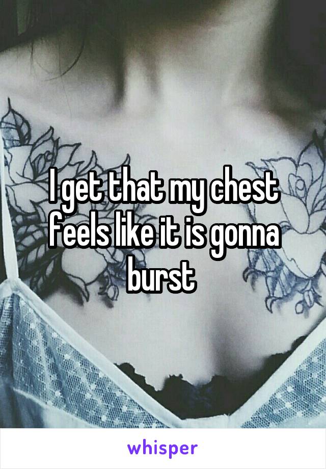 I get that my chest feels like it is gonna burst 