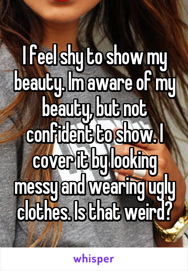 I feel shy to show my beauty. Im aware of my beauty, but not confident to show. I cover it by looking messy and wearing ugly clothes. Is that weird?