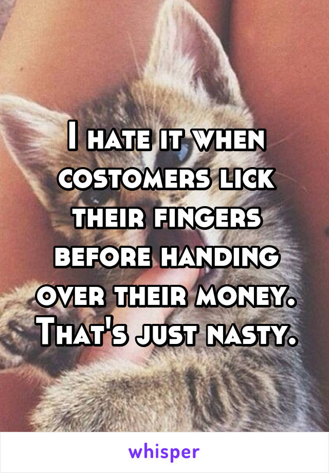 I hate it when costomers lick their fingers before handing over their money. That's just nasty.