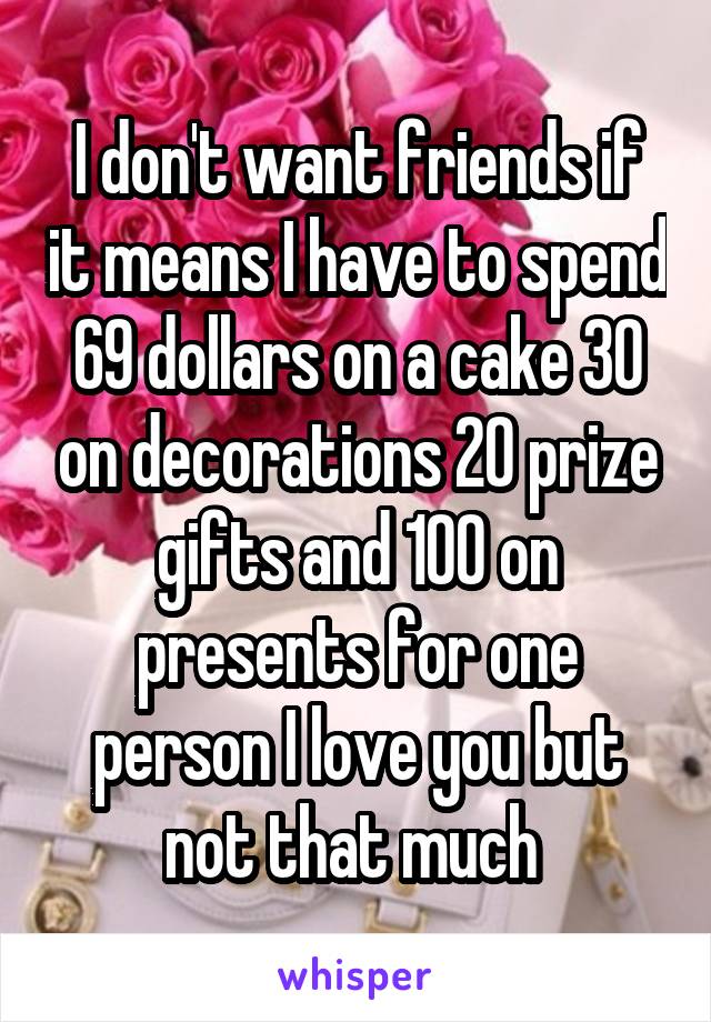 I don't want friends if it means I have to spend 69 dollars on a cake 30 on decorations 20 prize gifts and 100 on presents for one person I love you but not that much 