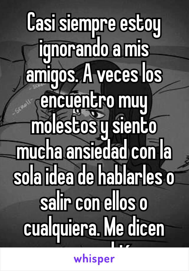 Casi siempre estoy ignorando a mis amigos. A veces los encuentro muy molestos y siento mucha ansiedad con la sola idea de hablarles o salir con ellos o cualquiera. Me dicen que cambié.