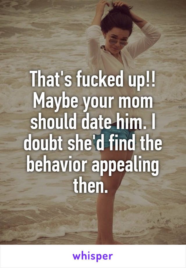 That's fucked up!! Maybe your mom should date him. I doubt she'd find the behavior appealing then. 