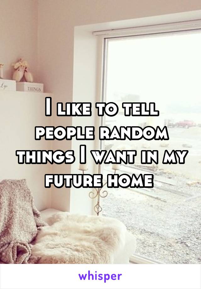 I like to tell people random things I want in my future home 