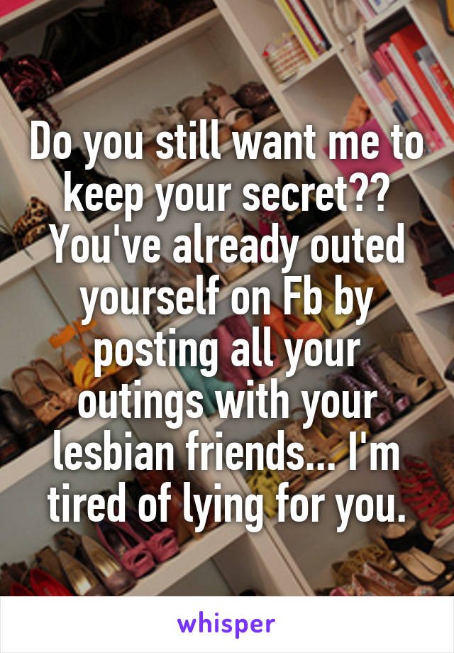 Do you still want me to keep your secret?? You've already outed yourself on Fb by posting all your outings with your lesbian friends... I'm tired of lying for you.