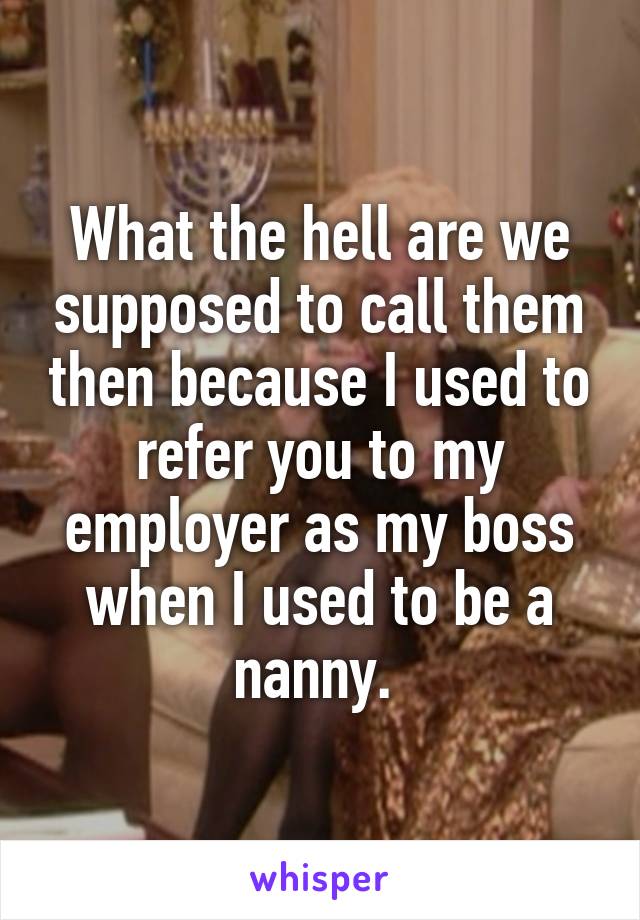 What the hell are we supposed to call them then because I used to refer you to my employer as my boss when I used to be a nanny. 