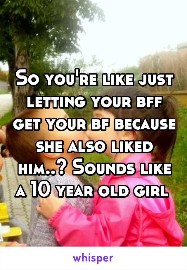 So you're like just letting your bff get your bf because she also liked him..? Sounds like a 10 year old girl 