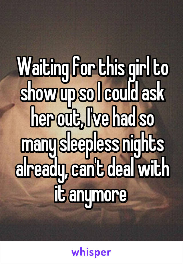 Waiting for this girl to show up so I could ask her out, I've had so many sleepless nights already, can't deal with it anymore 