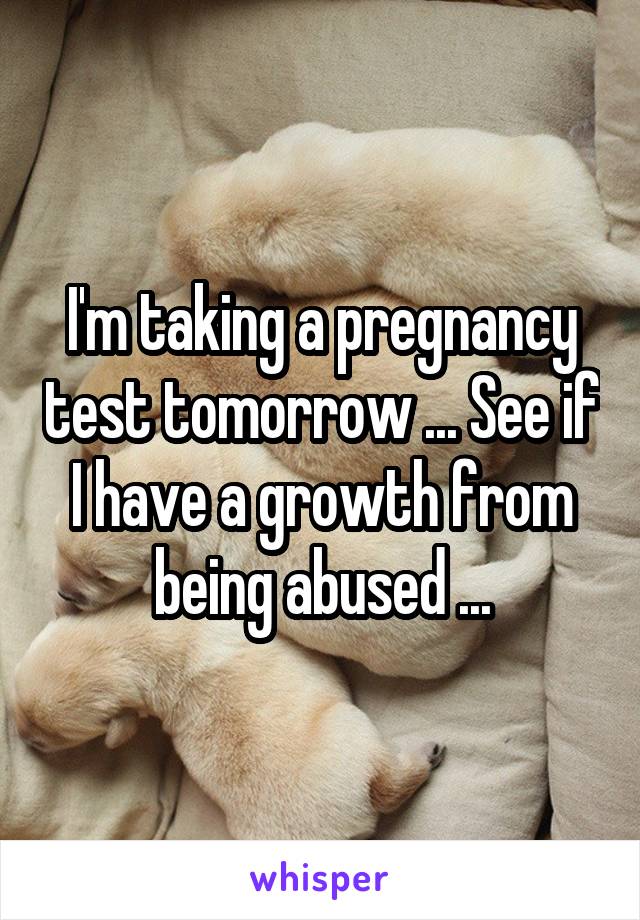 I'm taking a pregnancy test tomorrow ... See if I have a growth from being abused ...