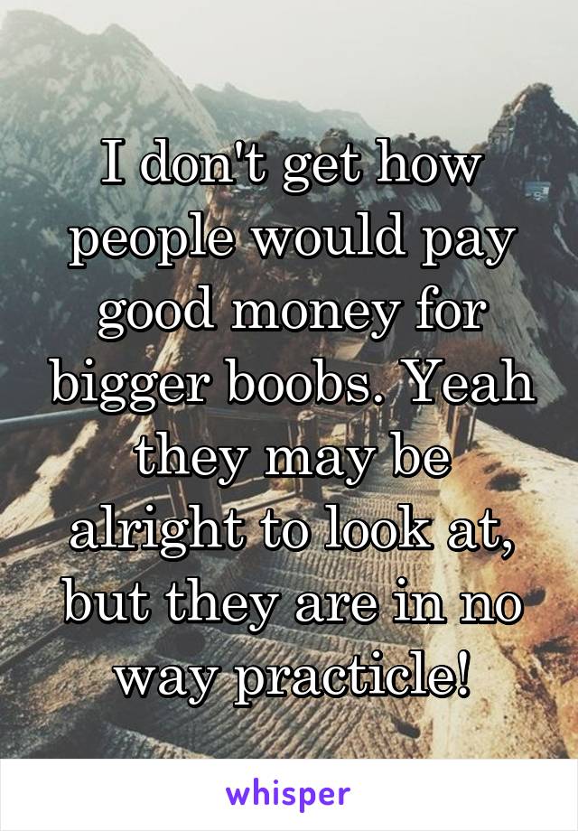 I don't get how people would pay good money for bigger boobs. Yeah they may be alright to look at, but they are in no way practicle!