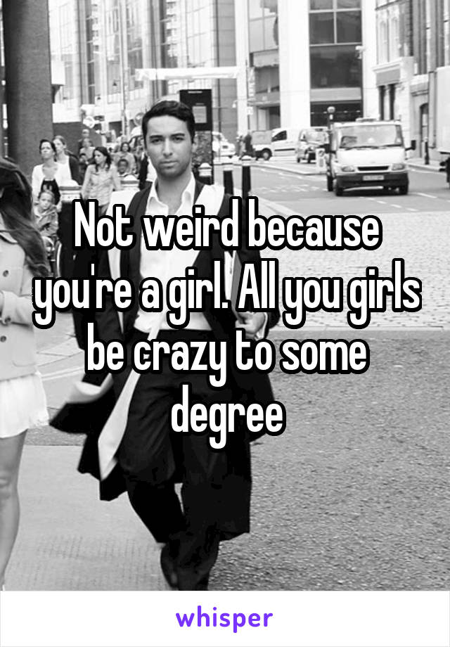 Not weird because you're a girl. All you girls be crazy to some degree