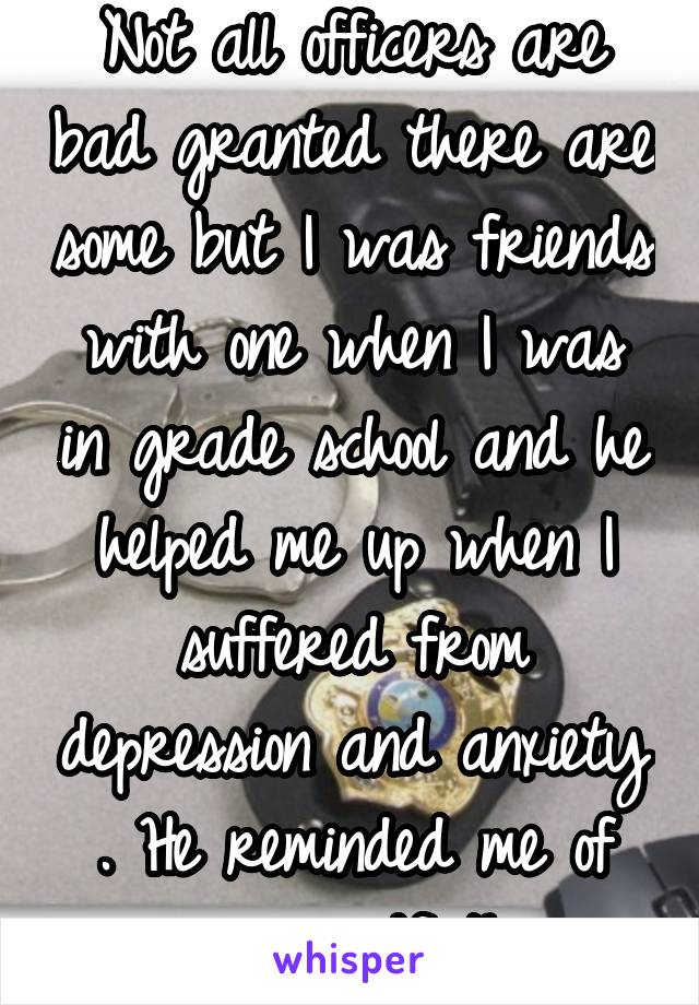 Not all officers are bad granted there are some but I was friends with one when I was in grade school and he helped me up when I suffered from depression and anxiety . He reminded me of my grandfather