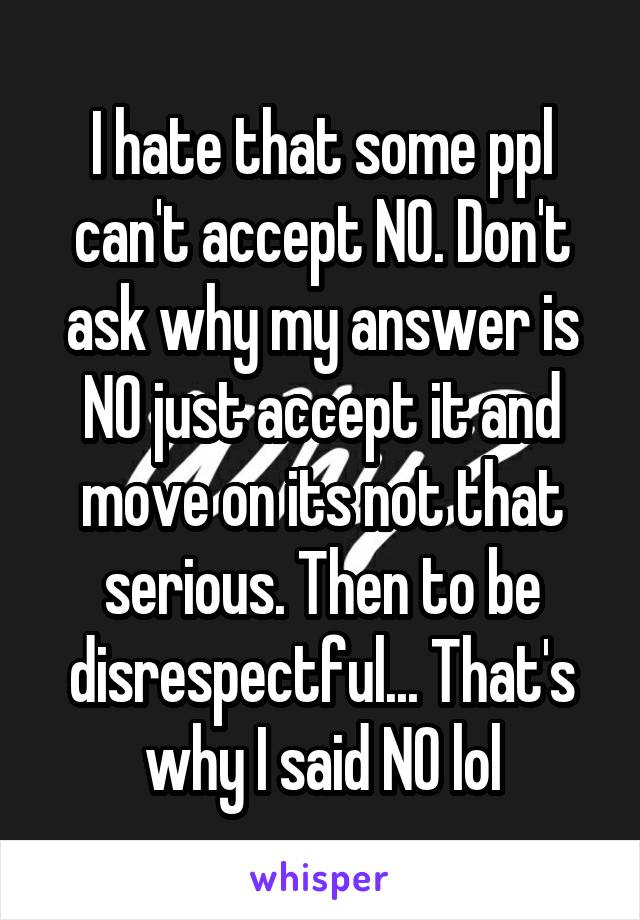 I hate that some ppl can't accept NO. Don't ask why my answer is NO just accept it and move on its not that serious. Then to be disrespectful... That's why I said NO lol