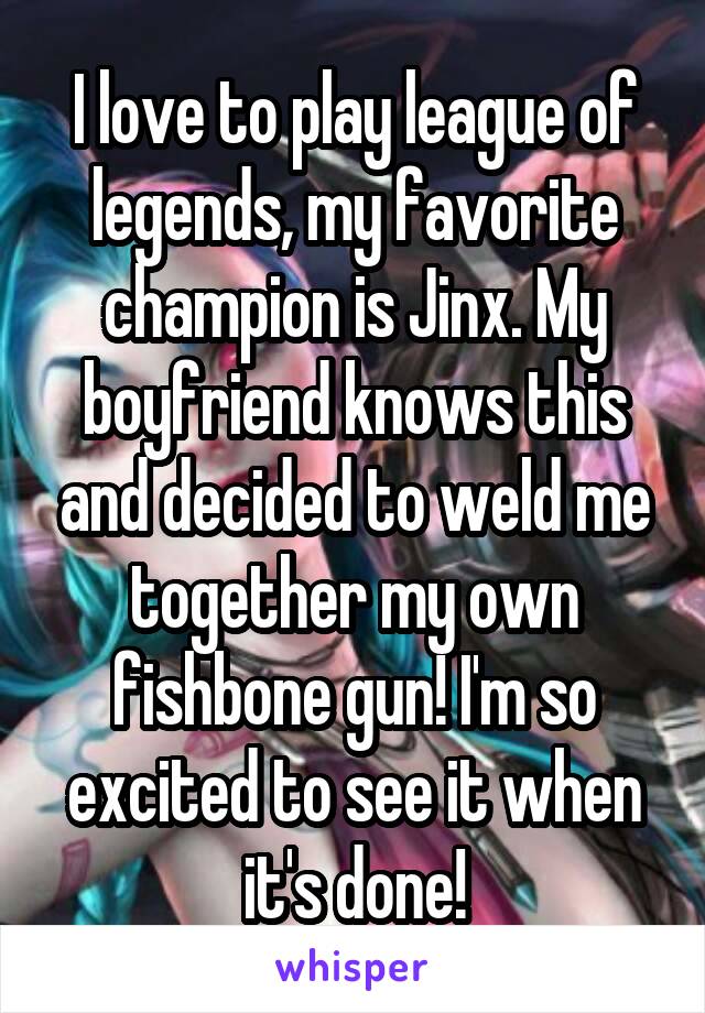 I love to play league of legends, my favorite champion is Jinx. My boyfriend knows this and decided to weld me together my own fishbone gun! I'm so excited to see it when it's done!