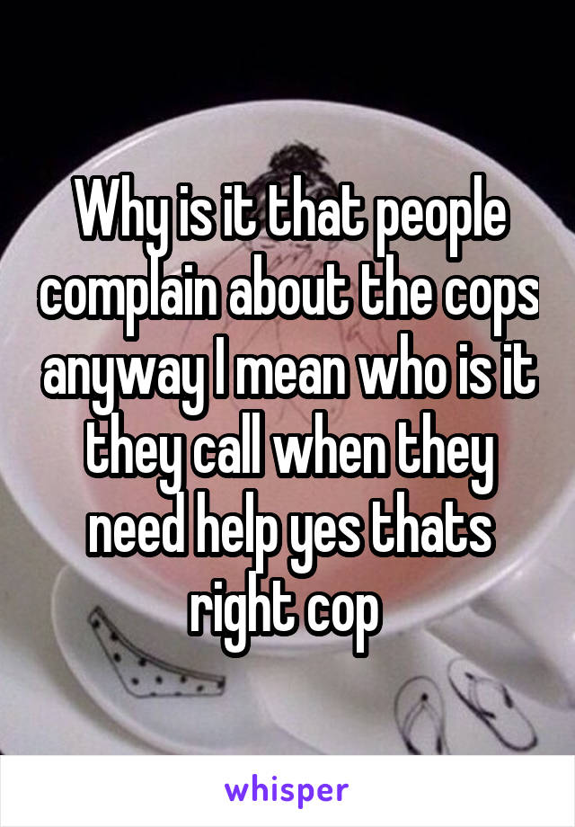 Why is it that people complain about the cops anyway I mean who is it they call when they need help yes thats right cop 