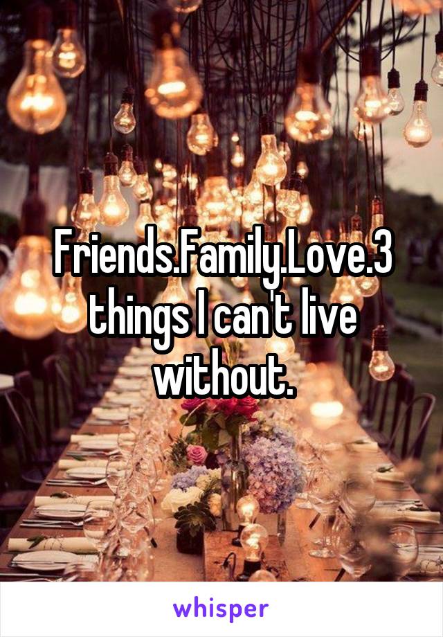 Friends.Family.Love.3 things I can't live without.