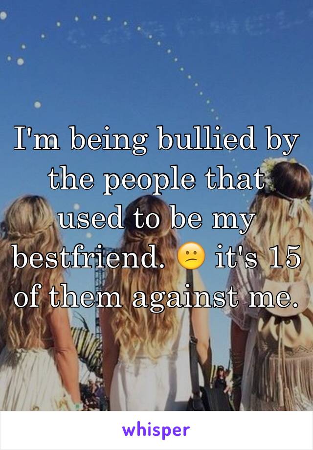 I'm being bullied by the people that used to be my bestfriend. 😕 it's 15 of them against me.