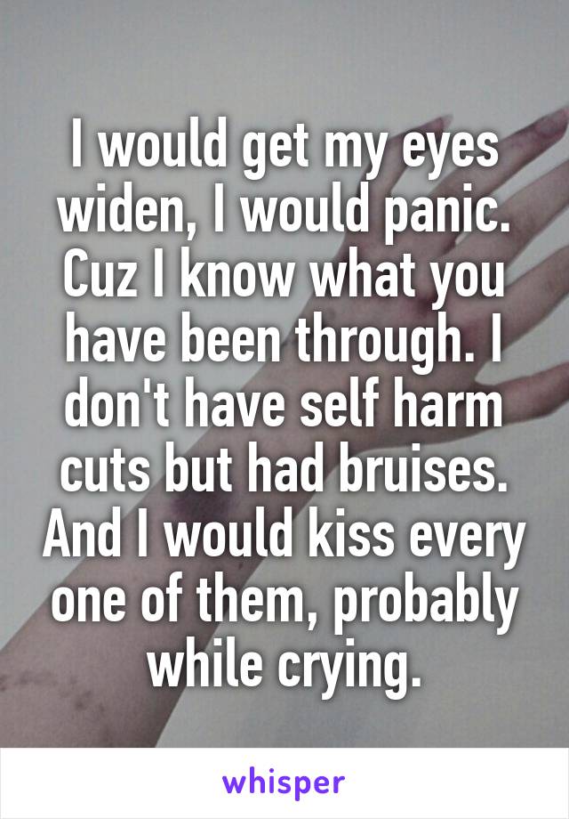 I would get my eyes widen, I would panic. Cuz I know what you have been through. I don't have self harm cuts but had bruises. And I would kiss every one of them, probably while crying.