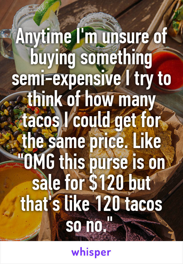 Anytime I'm unsure of buying something semi-expensive I try to think of how many tacos I could get for the same price. Like "OMG this purse is on sale for $120 but that's like 120 tacos so no." 