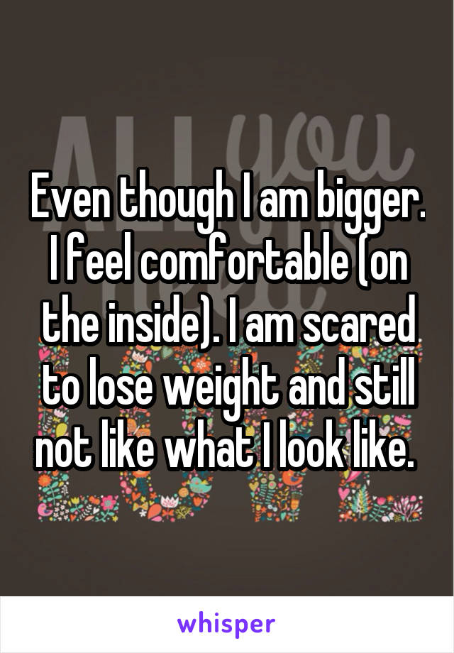 Even though I am bigger. I feel comfortable (on the inside). I am scared to lose weight and still not like what I look like. 