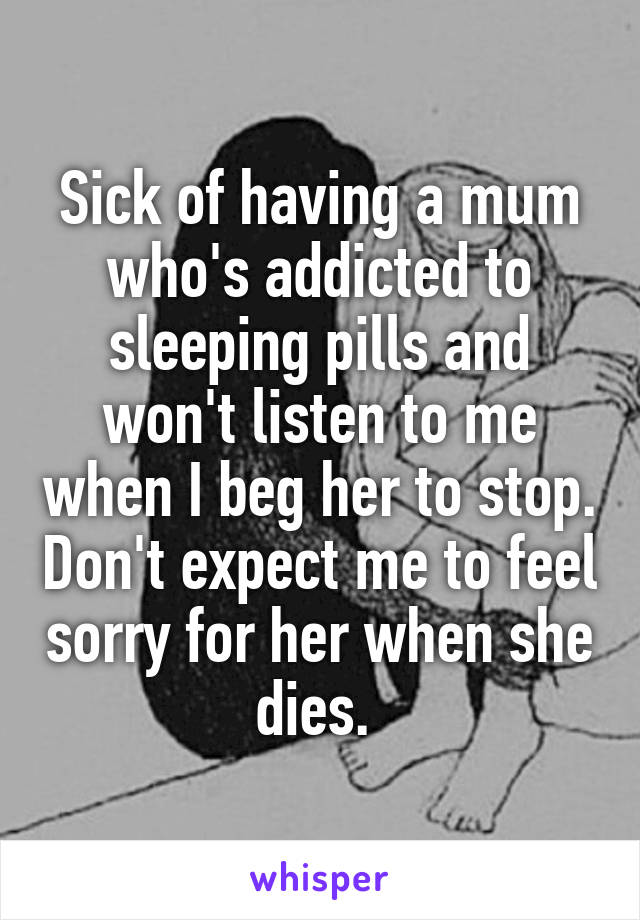 Sick of having a mum who's addicted to sleeping pills and won't listen to me when I beg her to stop. Don't expect me to feel sorry for her when she dies. 