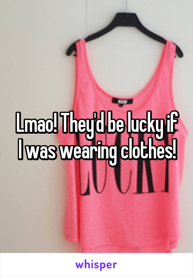 Lmao! They'd be lucky if I was wearing clothes!