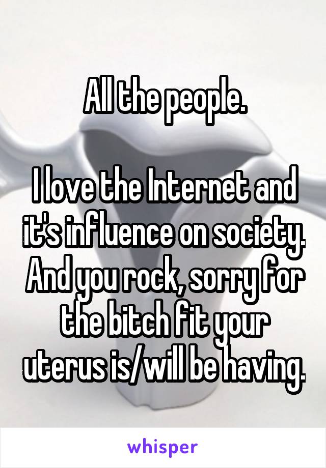 All the people.

I love the Internet and it's influence on society. And you rock, sorry for the bitch fit your uterus is/will be having.