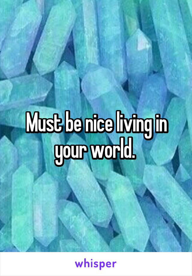 Must be nice living in your world. 