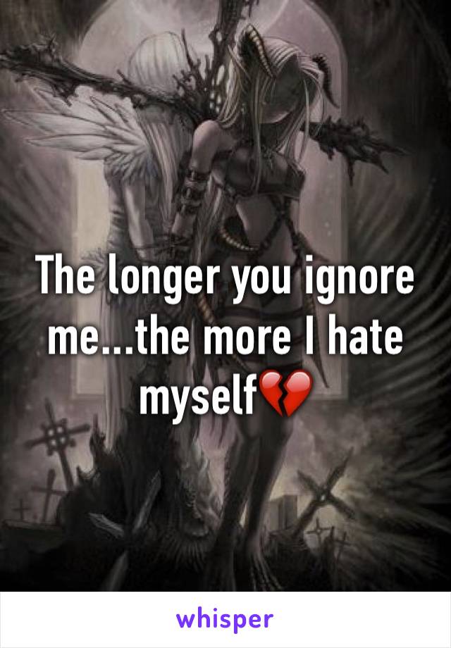 The longer you ignore me...the more I hate myself💔