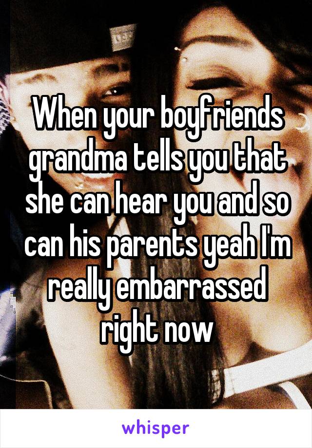 When your boyfriends grandma tells you that she can hear you and so can his parents yeah I'm really embarrassed right now