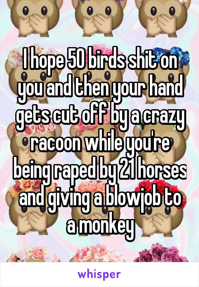 I hope 50 birds shit on you and then your hand gets cut off by a crazy racoon while you're being raped by 21 horses and giving a blowjob to a monkey