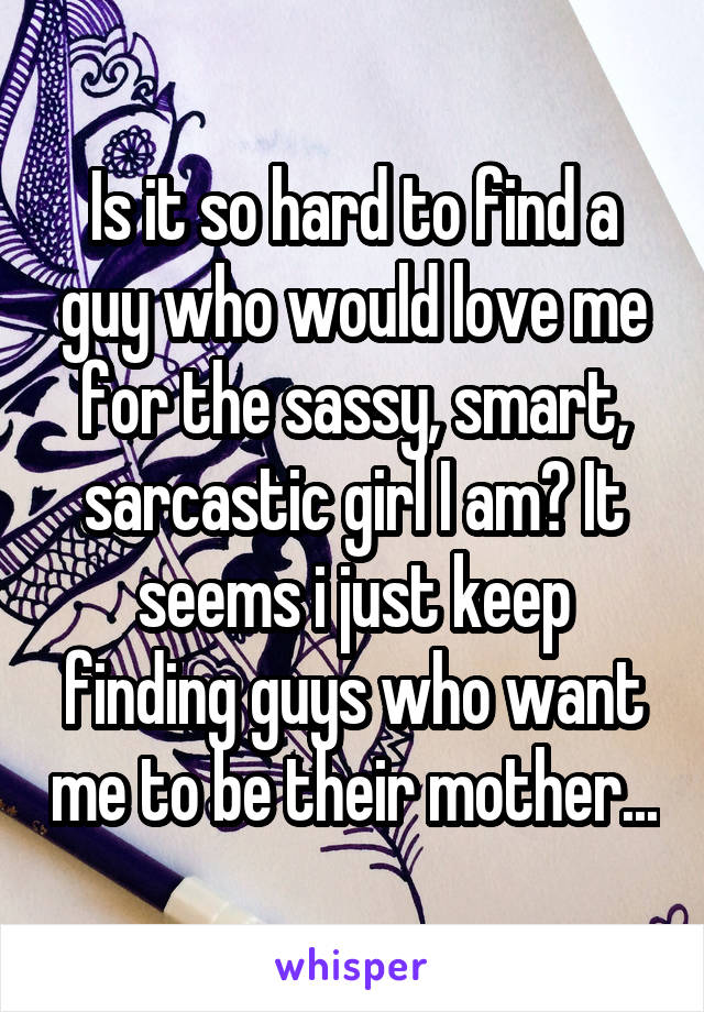 Is it so hard to find a guy who would love me for the sassy, smart, sarcastic girl I am? It seems i just keep finding guys who want me to be their mother...