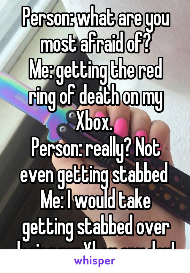 Person: what are you most afraid of?
Me: getting the red ring of death on my Xbox. 
Person: really? Not even getting stabbed 
Me: I would take getting stabbed over losing my Xbox any day!