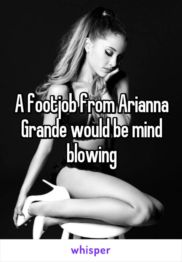 A footjob from Arianna Grande would be mind blowing