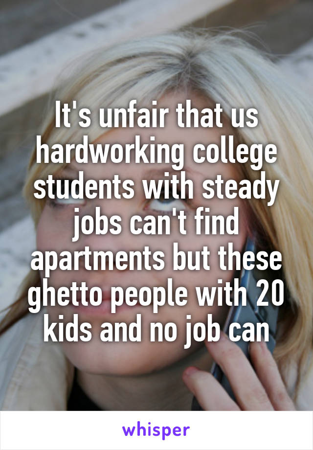 It's unfair that us hardworking college students with steady jobs can't find apartments but these ghetto people with 20 kids and no job can