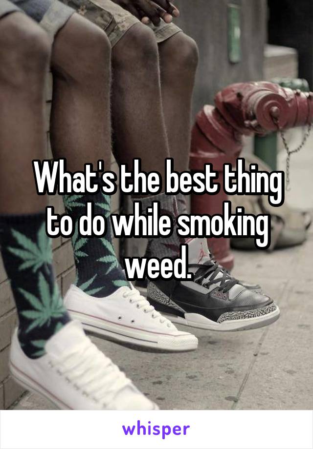 What's the best thing to do while smoking weed.