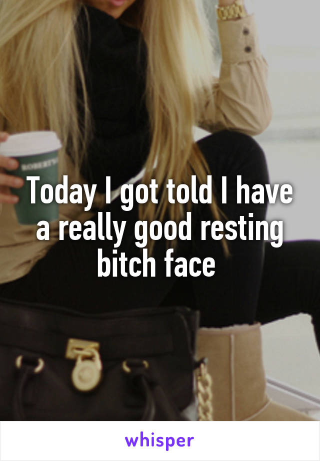 Today I got told I have a really good resting bitch face 