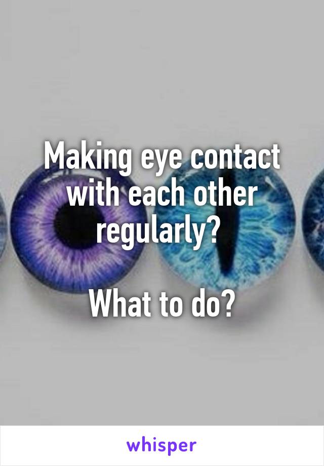 Making eye contact with each other regularly? 

What to do?