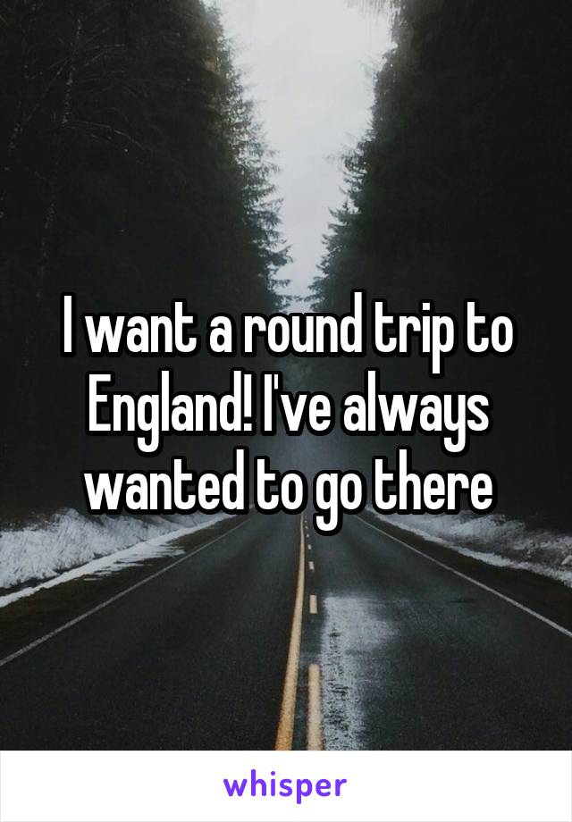 I want a round trip to England! I've always wanted to go there