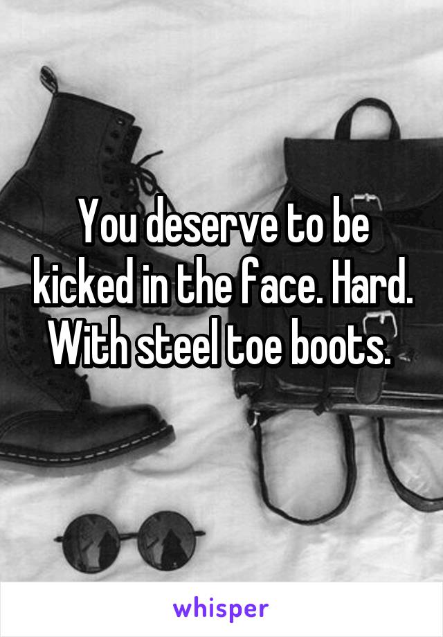 You deserve to be kicked in the face. Hard. With steel toe boots. 
