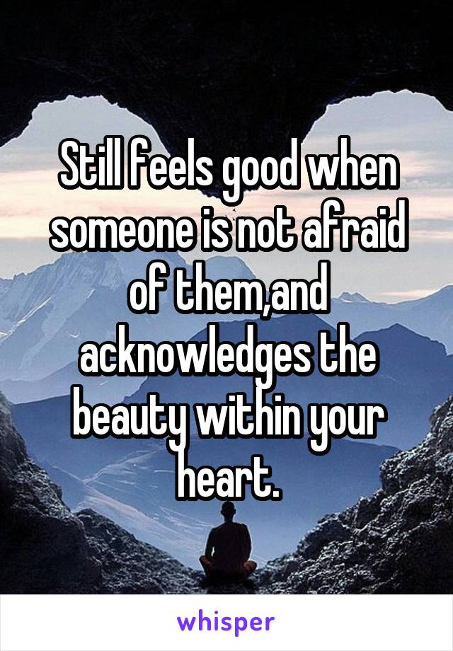 Still feels good when someone is not afraid of them,and acknowledges the beauty within your heart.