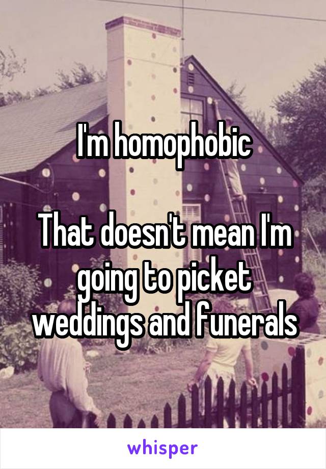 I'm homophobic

That doesn't mean I'm going to picket weddings and funerals